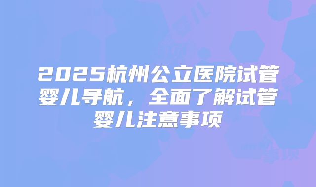 2025杭州公立医院试管婴儿导航，全面了解试管婴儿注意事项