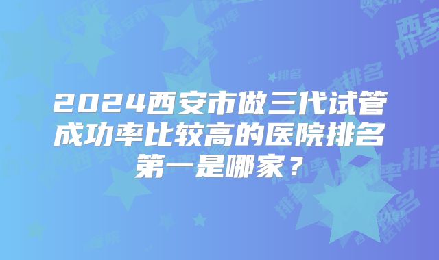 2024西安市做三代试管成功率比较高的医院排名第一是哪家?