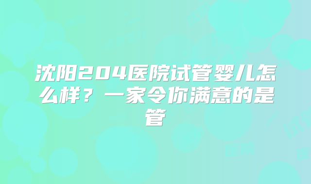 沈阳204医院试管婴儿怎么样？一家令你满意的是管