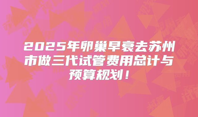 2025年卵巢早衰去苏州市做三代试管费用总计与预算规划!