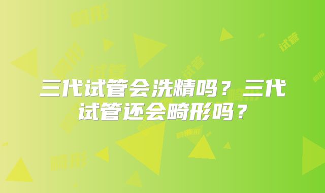 三代试管会洗精吗？三代试管还会畸形吗？