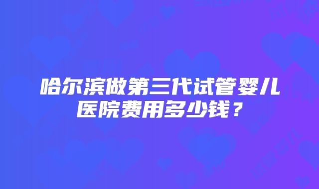 哈尔滨做第三代试管婴儿医院费用多少钱?