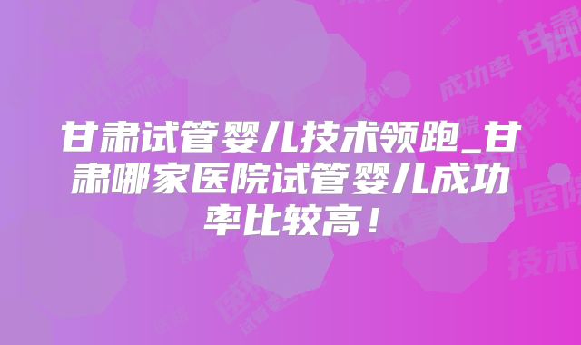 甘肃试管婴儿技术领跑_甘肃哪家医院试管婴儿成功率比较高!