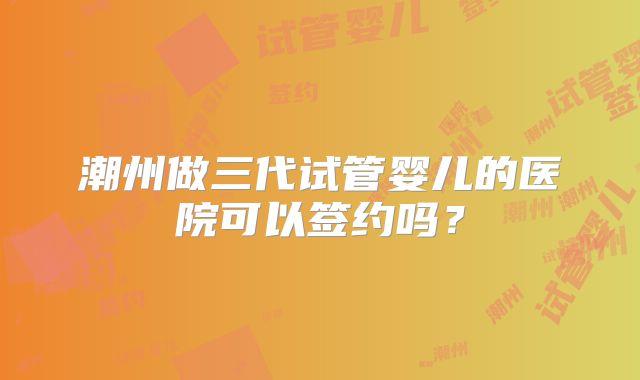 潮州做三代试管婴儿的医院可以签约吗?