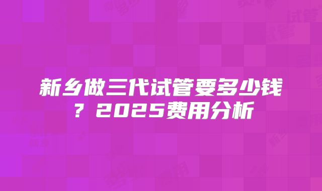 新乡做三代试管要多少钱?2025费用分析