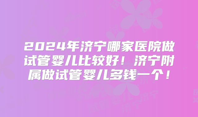 2024年济宁哪家医院做试管婴儿比较好！济宁附属做试管婴儿多钱一个！