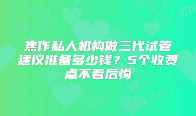 焦作私人机构做三代试管建议准备多少钱？5个收费点不看后悔