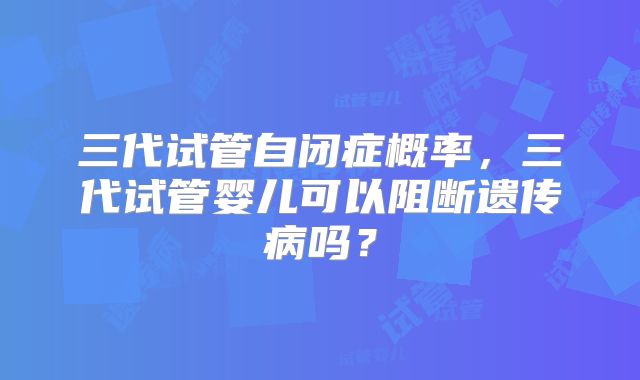 三代试管自闭症概率，三代试管婴儿可以阻断遗传病吗？