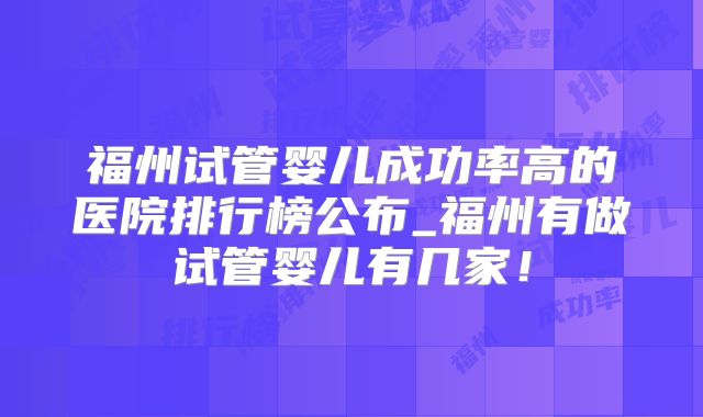 福州试管婴儿成功率高的医院排行榜公布_福州有做试管婴儿有几家！
