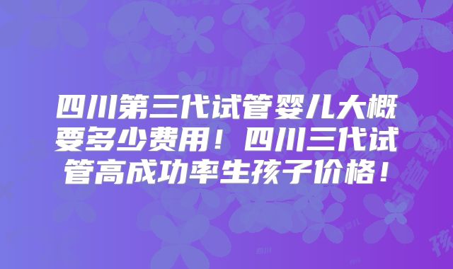 四川第三代试管婴儿大概要多少费用！四川三代试管高成功率生孩子价格！