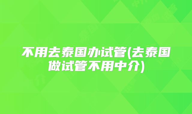 不用去泰国办试管(去泰国做试管不用中介)