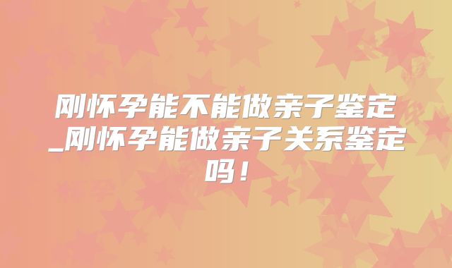 刚怀孕能不能做亲子鉴定_刚怀孕能做亲子关系鉴定吗！