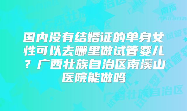 国内没有结婚证的单身女性可以去哪里做试管婴儿？广西壮族自治区南溪山医院能做吗