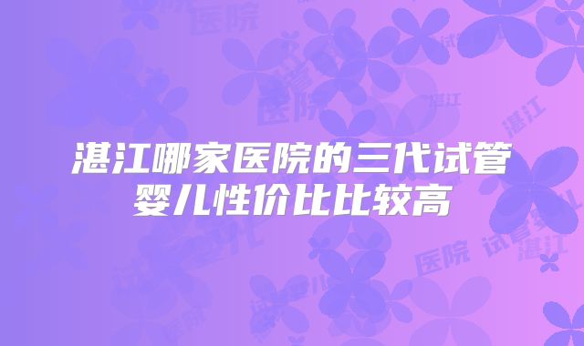 湛江哪家医院的三代试管婴儿性价比比较高