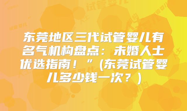 东莞地区三代试管婴儿有名气机构盘点：未婚人士优选指南！”(东莞试管婴儿多少钱一次？)
