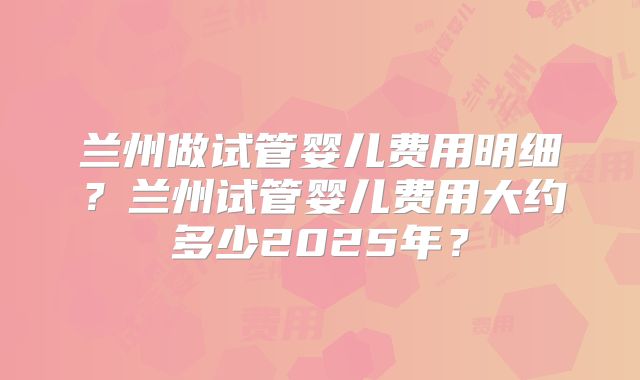 兰州做试管婴儿费用明细?兰州试管婴儿费用大约多少2025年?