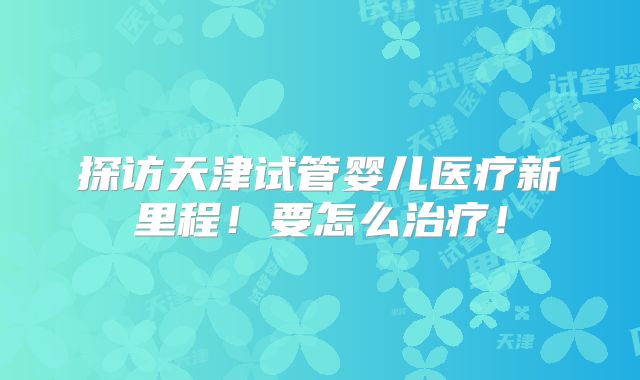 探访天津试管婴儿医疗新里程!要怎么治疗!