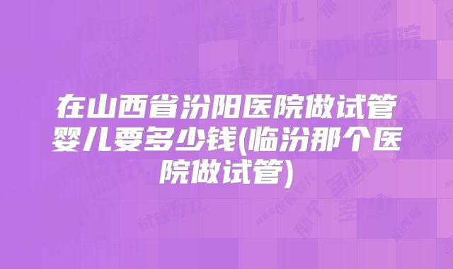 在山西省汾阳医院做试管婴儿要多少钱(临汾那个医院做试管)