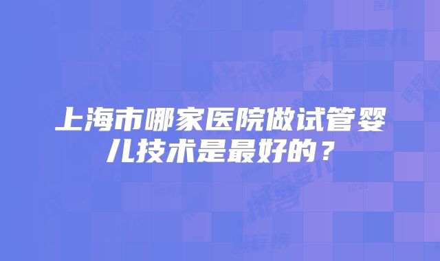 上海市哪家医院做试管婴儿技术是最好的？