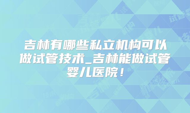 吉林有哪些私立机构可以做试管技术_吉林能做试管婴儿医院!