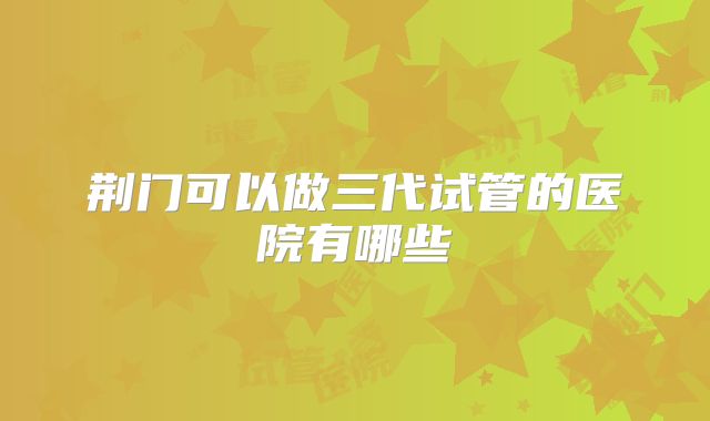 荆门可以做三代试管的医院有哪些