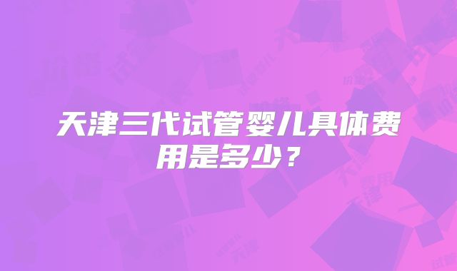 天津三代试管婴儿具体费用是多少？