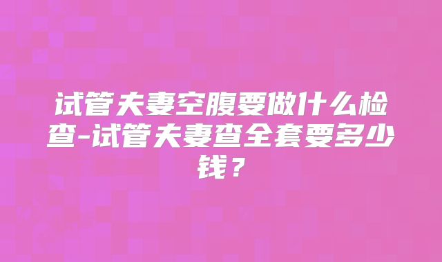 试管夫妻空腹要做什么检查-试管夫妻查全套要多少钱?