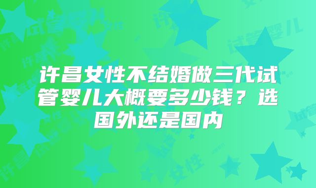 许昌女性不结婚做三代试管婴儿大概要多少钱?选国外还是国内