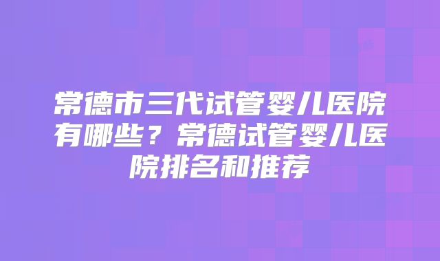 常德市三代试管婴儿医院有哪些？常德试管婴儿医院排名和推荐