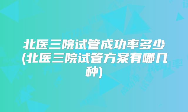 北医三院试管成功率多少(北医三院试管方案有哪几种)
