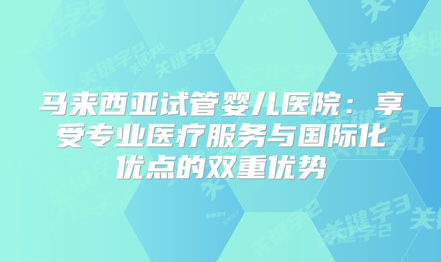 马来西亚试管婴儿医院：享受专业医疗服务与国际化优点的双重优势
