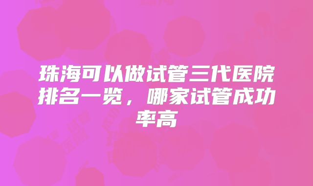 珠海可以做试管三代医院排名一览,哪家试管成功率高