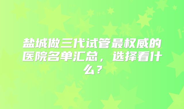 盐城做三代试管最权威的医院名单汇总,选择看什么?