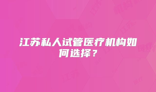 江苏私人试管医疗机构如何选择?