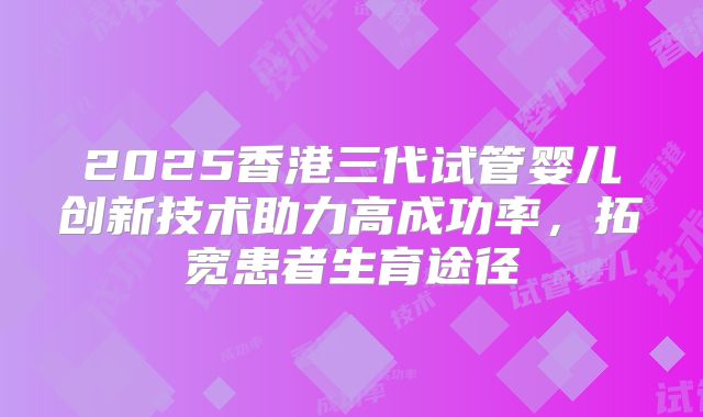 2025香港三代试管婴儿创新技术助力高成功率，拓宽患者生育途径