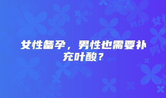 女性备孕，男性也需要补充叶酸？