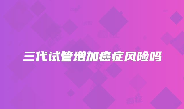 三代试管增加癌症风险吗