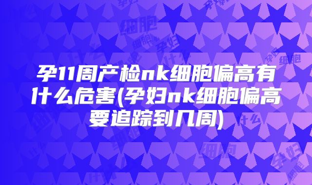 孕11周产检nk细胞偏高有什么危害(孕妇nk细胞偏高要追踪到几周)