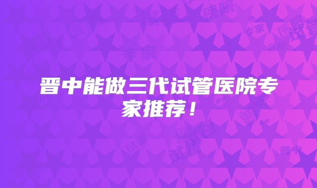 晋中能做三代试管医院专家推荐!