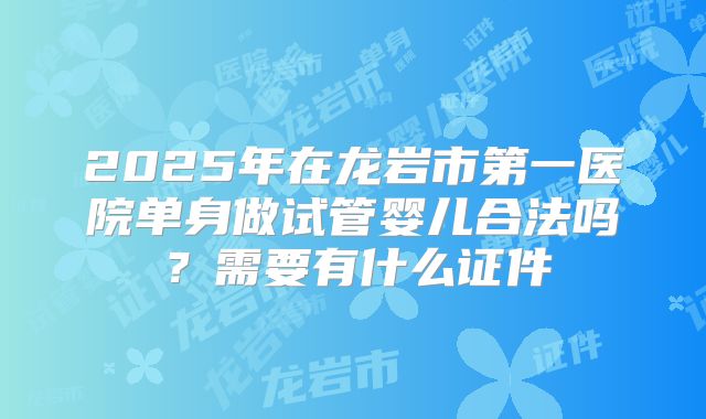 2025年在龙岩市第一医院单身做试管婴儿合法吗？需要有什么证件