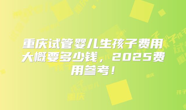 重庆试管婴儿生孩子费用大概要多少钱，2025费用参考！