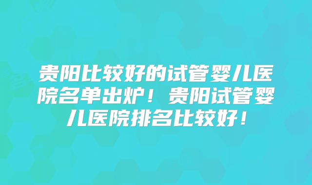 贵阳比较好的试管婴儿医院名单出炉!贵阳试管婴儿医院排名比较好!