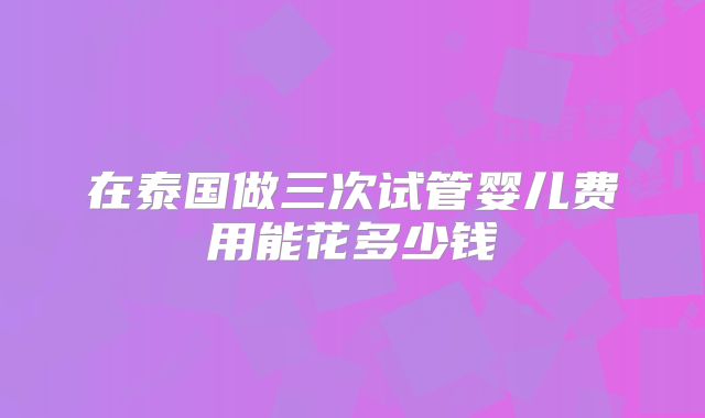在泰国做三次试管婴儿费用能花多少钱