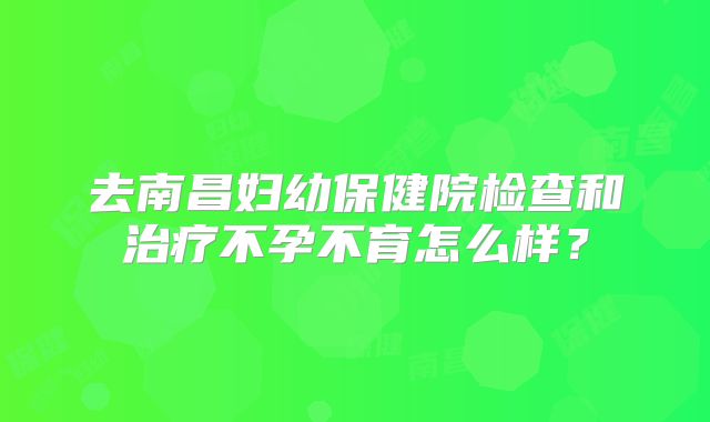 去南昌妇幼保健院检查和治疗不孕不育怎么样？
