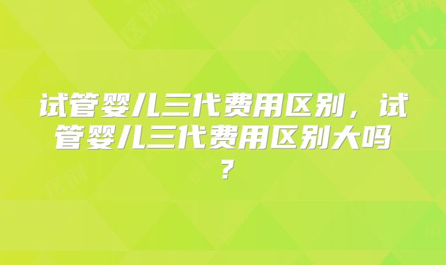 试管婴儿三代费用区别,试管婴儿三代费用区别大吗?