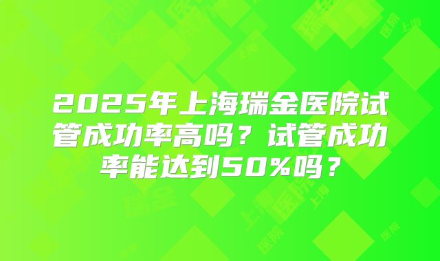 2025年上海瑞金医院试管成功率高吗?试管成功率能达到50%吗?