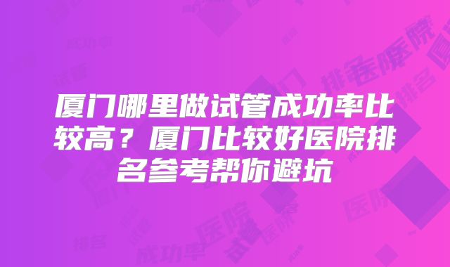 厦门哪里做试管成功率比较高？厦门比较好医院排名参考帮你避坑