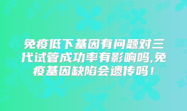 免疫低下基因有问题对三代试管成功率有影响吗,免疫基因缺陷会遗传吗!