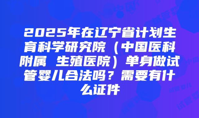 2025年在辽宁省计划生育科学研究院（中国医科附属 生殖医院）单身做试管婴儿合法吗？需要有什么证件