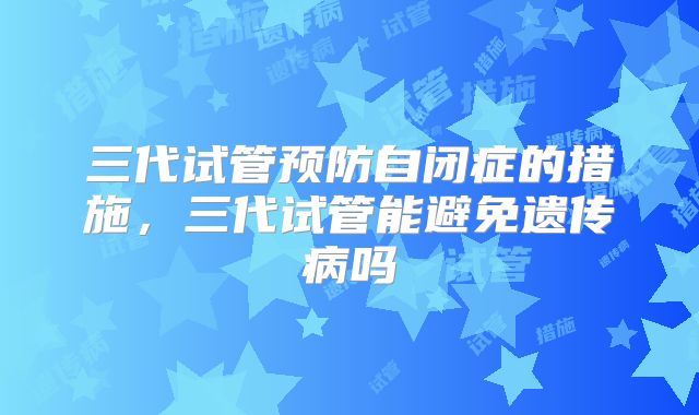三代试管预防自闭症的措施,三代试管能避免遗传病吗